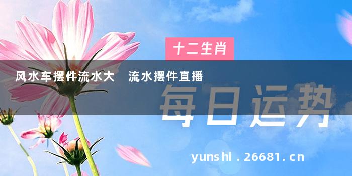 风水车摆件流水大 流水摆件直播